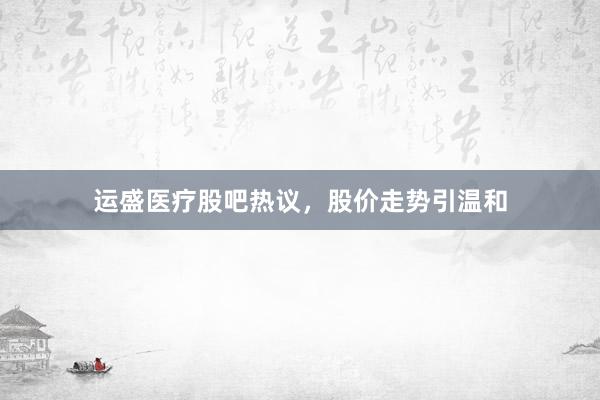 运盛医疗股吧热议，股价走势引温和